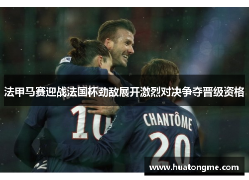 法甲马赛迎战法国杯劲敌展开激烈对决争夺晋级资格